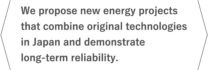 We propose new energy projects that combine original technologies in Japan and demonstrate long-term reliability.